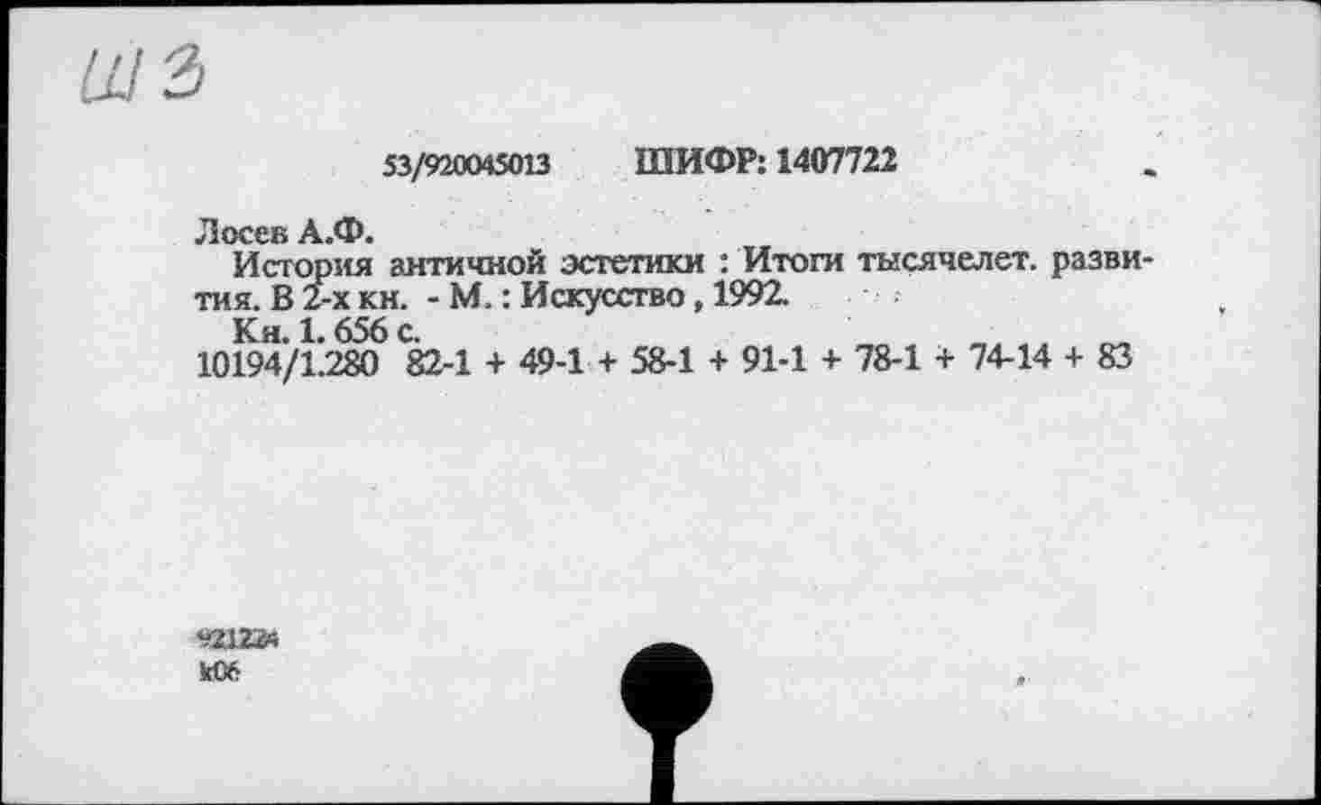 ﻿53/920045013 ШИФР: 1407722
Лосев А.Ф.
История античной эстетики : Итоги тысячелет. развития. В 2-х кн. - М. : Искусство, 1992.
Кн. 1.656 с.
10194/1.280 82-1 + 49-1 + 58-1 + 91-1 + 78-1 + 74-14 + 83
к06